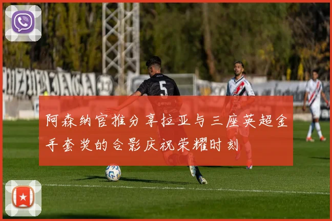 阿森纳官推分享拉亚与三座英超金手套奖的合影庆祝荣耀时刻