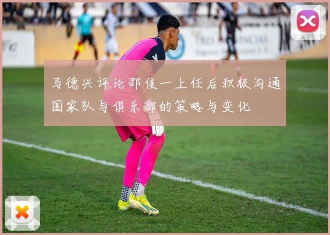 马德兴评论邵佳一上任后积极沟通国家队与俱乐部的策略与变化