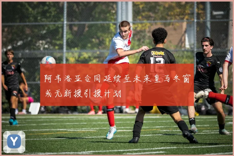 阿韦洛亚合同延续至未来皇马冬窗或无新援引援计划
