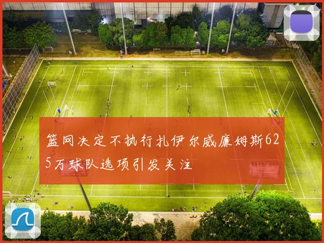篮网决定不执行扎伊尔威廉姆斯625万球队选项引发关注