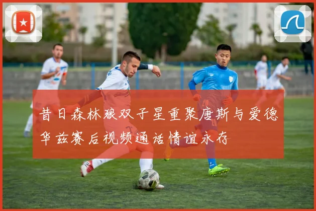 昔日森林狼双子星重聚唐斯与爱德华兹赛后视频通话情谊永存