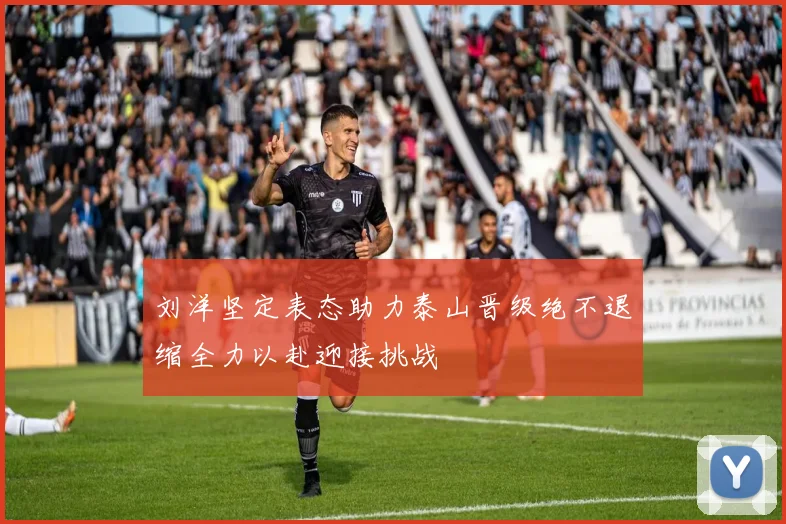 刘洋坚定表态助力泰山晋级绝不退缩全力以赴迎接挑战
