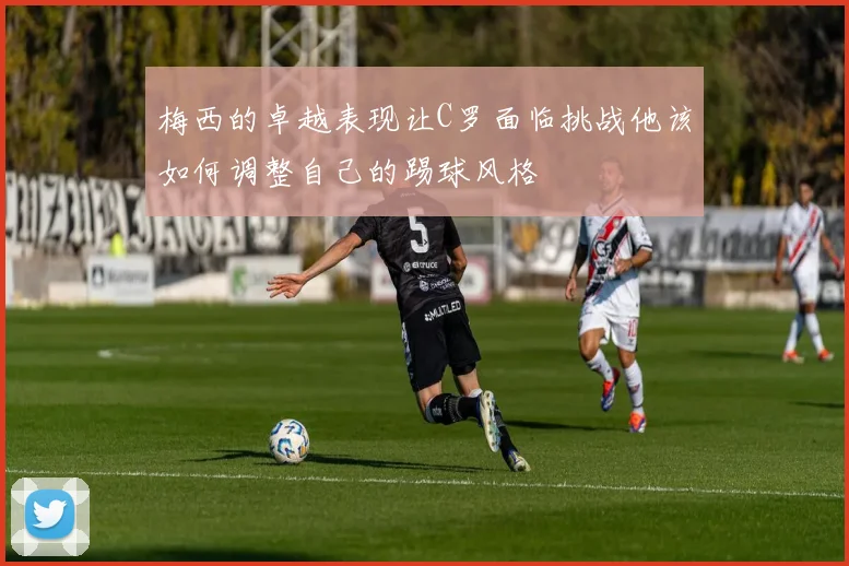 梅西的卓越表现让C罗面临挑战他该如何调整自己的踢球风格