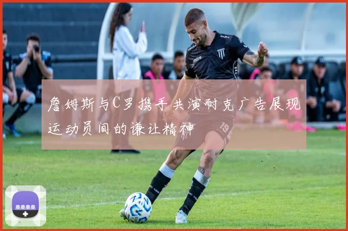 詹姆斯与C罗携手共演耐克广告展现运动员间的谦让精神