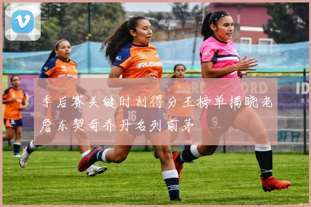 季后赛关键时刻得分王榜单揭晓老詹东契奇乔丹名列前茅