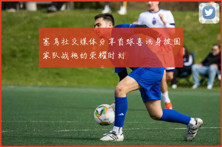 塞鸟社交媒体分享首球喜讯身披国家队战袍的荣耀时刻