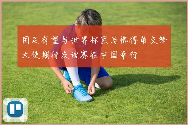 国足有望与世界杯黑马佛得角交锋大使期待友谊赛在中国举行