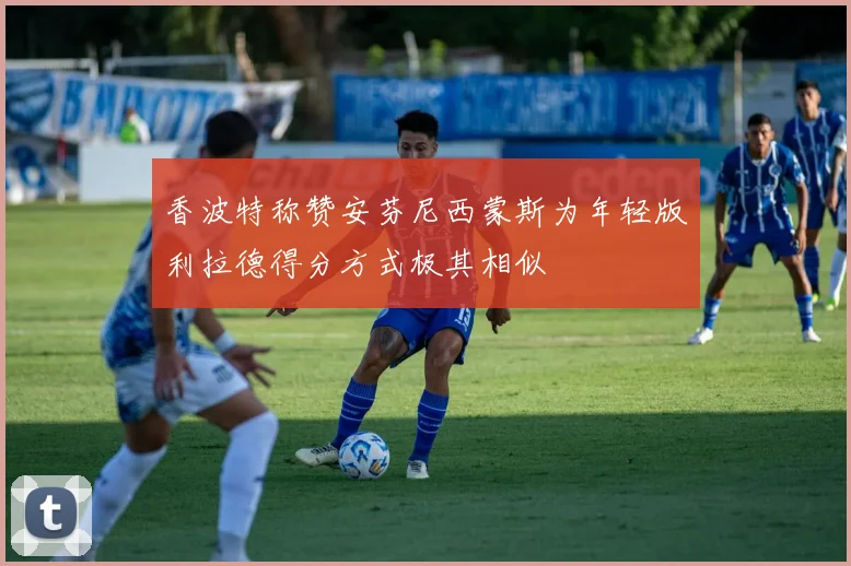 香波特称赞安芬尼西蒙斯为年轻版利拉德得分方式极其相似