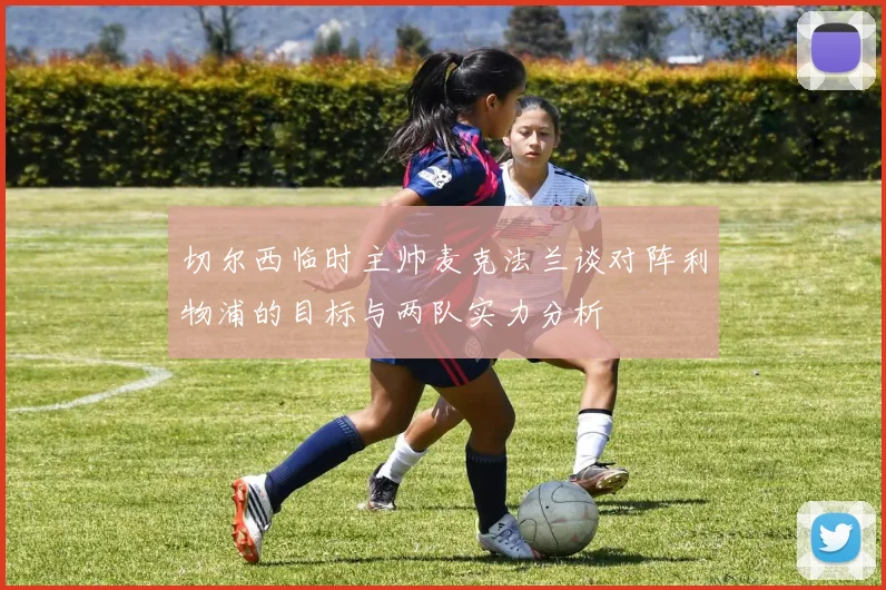 切尔西临时主帅麦克法兰谈对阵利物浦的目标与两队实力分析
