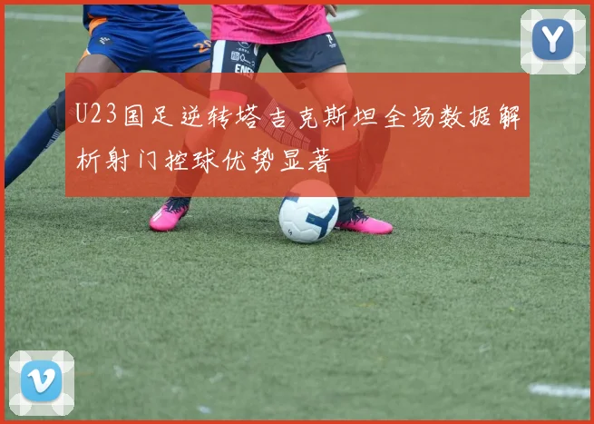 U23国足逆转塔吉克斯坦全场数据解析射门控球优势显著