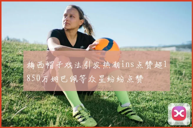 梅西帽子戏法引发热潮ins点赞超1850万姆巴佩等众星纷纷点赞