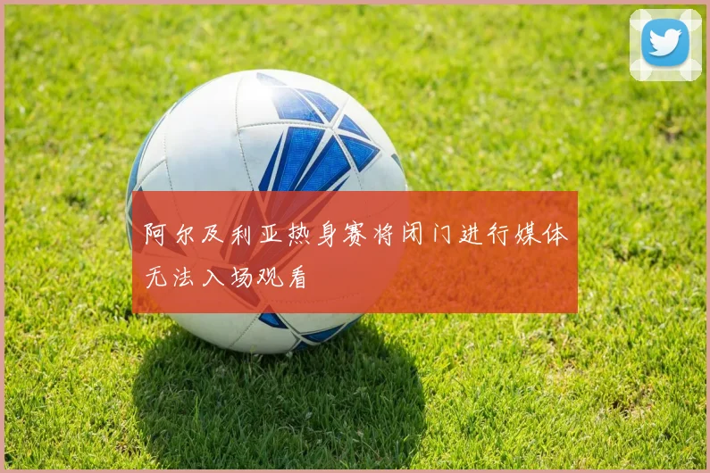 阿尔及利亚热身赛将闭门进行媒体无法入场观看