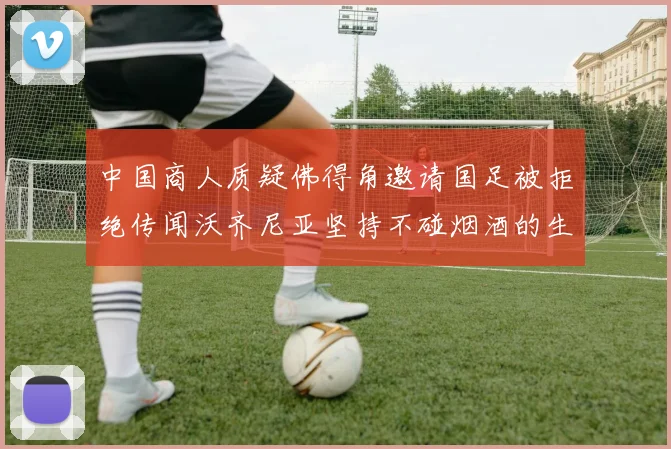 中国商人质疑佛得角邀请国足被拒绝传闻沃齐尼亚坚持不碰烟酒的生活方式