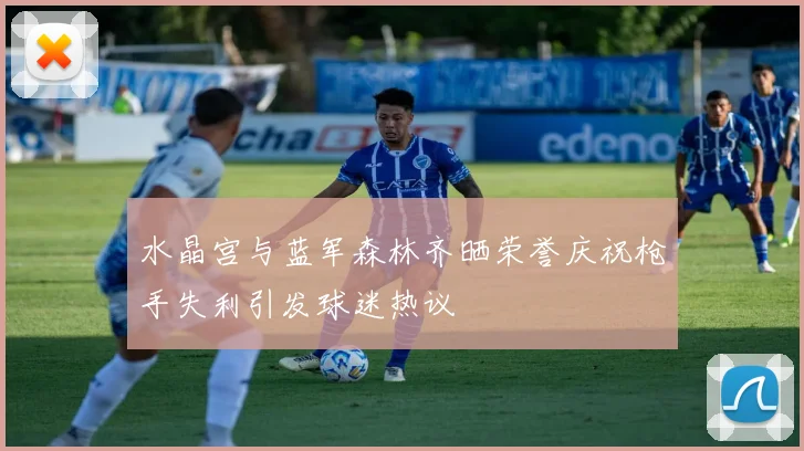 水晶宫与蓝军森林齐晒荣誉庆祝枪手失利引发球迷热议