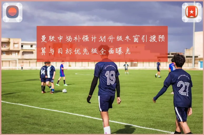 曼联中场补强计划升级冬窗引援预算与目标优先级全面曝光