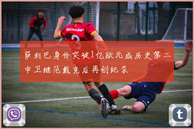 萨利巴身价突破1亿欧元成历史第二中卫继范戴克后再创纪录