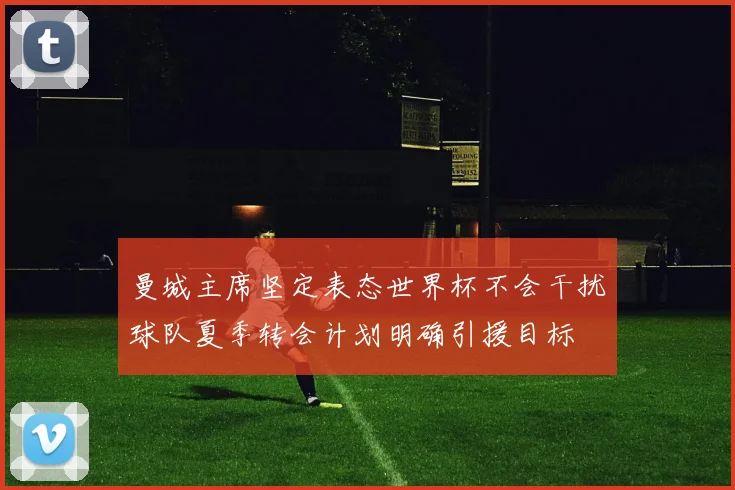 曼城主席坚定表态世界杯不会干扰球队夏季转会计划明确引援目标