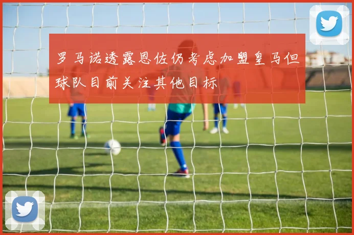 罗马诺透露恩佐仍考虑加盟皇马但球队目前关注其他目标