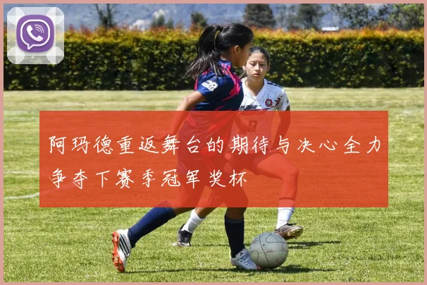 阿玛德重返舞台的期待与决心全力争夺下赛季冠军奖杯